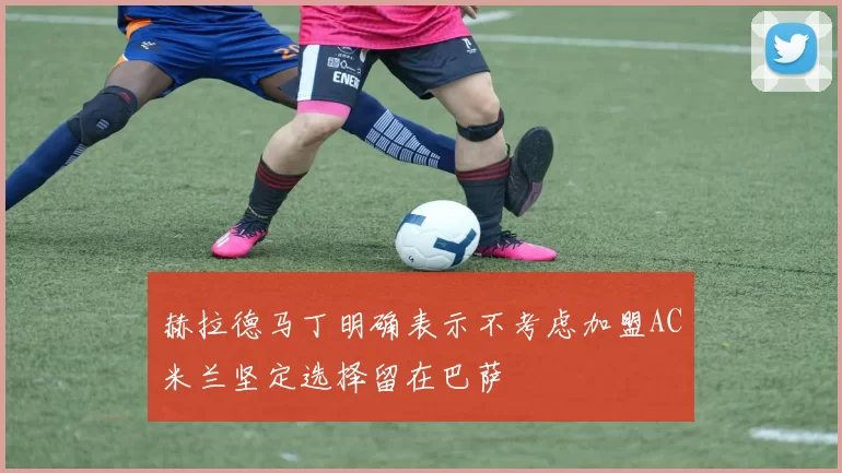 赫拉德马丁明确表示不考虑加盟AC米兰坚定选择留在巴萨