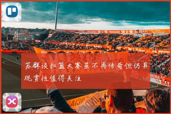 苏群谈扣篮大赛虽不再传奇但仍具观赏性值得关注