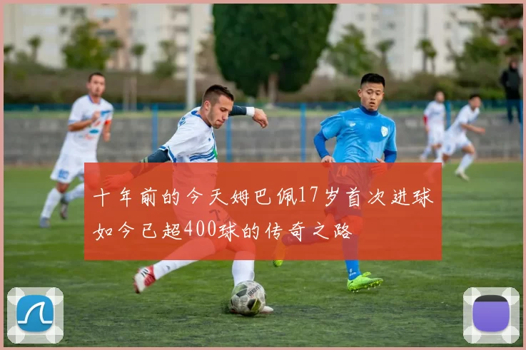 十年前的今天姆巴佩17岁首次进球如今已超400球的传奇之路