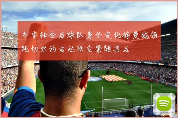 冬季转会后球队身价变化榜曼城领跑切尔西吉达联合紧随其后