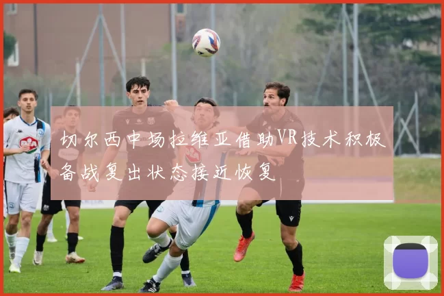 切尔西中场拉维亚借助VR技术积极备战复出状态接近恢复