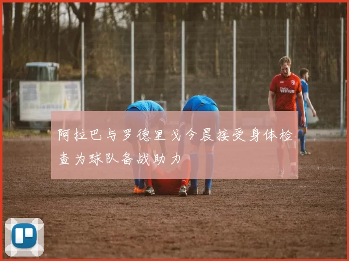 阿拉巴与罗德里戈今晨接受身体检查为球队备战助力