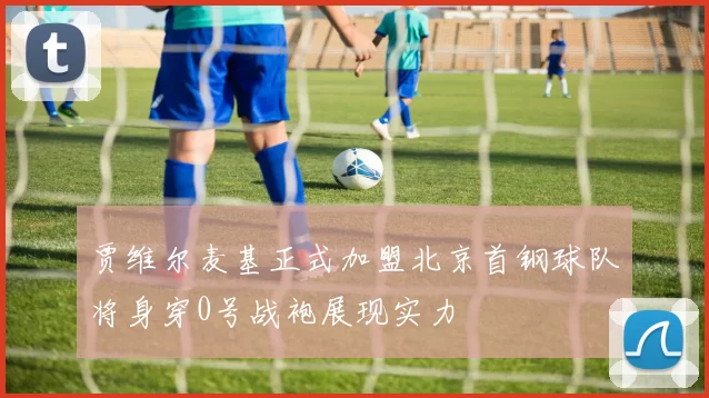 贾维尔麦基正式加盟北京首钢球队将身穿0号战袍展现实力