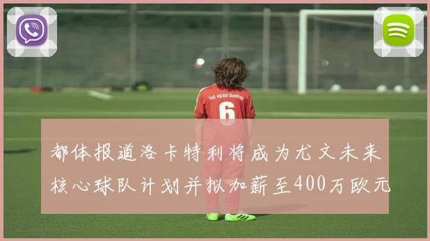 都体报道洛卡特利将成为尤文未来核心球队计划并拟加薪至400万欧元