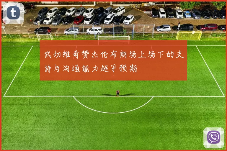武切维奇赞杰伦布朗场上场下的支持与沟通能力超乎预期