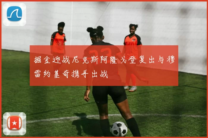 掘金迎战尼克斯阿隆戈登复出与穆雷约基奇携手出战