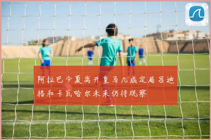 阿拉巴今夏离开皇马几成定局吕迪格和卡瓦哈尔未来仍待观察