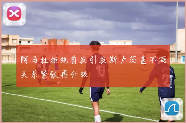 阿马杜拒绝首发引发斯卢茨基不满关系紧张再升级