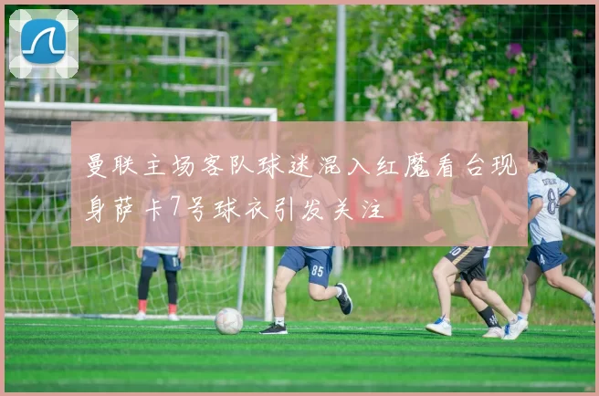 曼联主场客队球迷混入红魔看台现身萨卡7号球衣引发关注