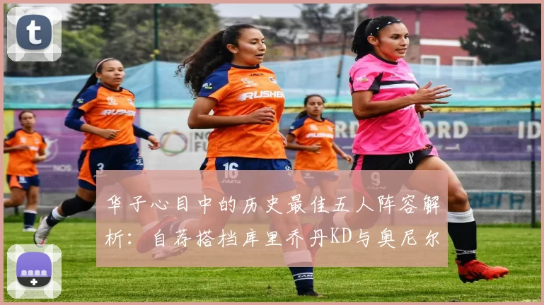 华子心目中的历史最佳五人阵容解析：自荐搭档库里乔丹KD与奥尼尔共襄盛举