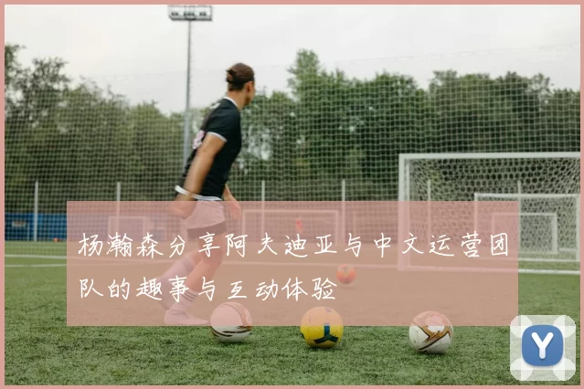 杨瀚森分享阿夫迪亚与中文运营团队的趣事与互动体验
