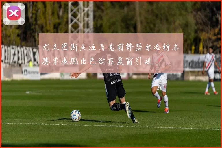 尤文图斯关注马竞前锋瑟尔洛特本赛季表现出色欲在夏窗引进