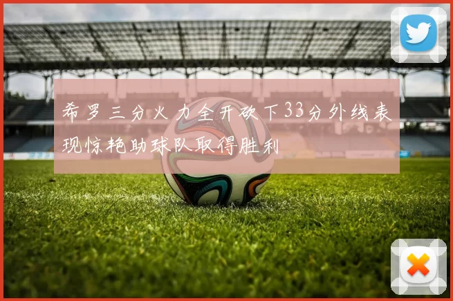 希罗三分火力全开砍下33分外线表现惊艳助球队取得胜利