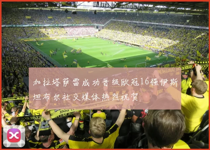 加拉塔萨雷成功晋级欧冠16强伊斯坦布尔社交媒体热烈祝贺