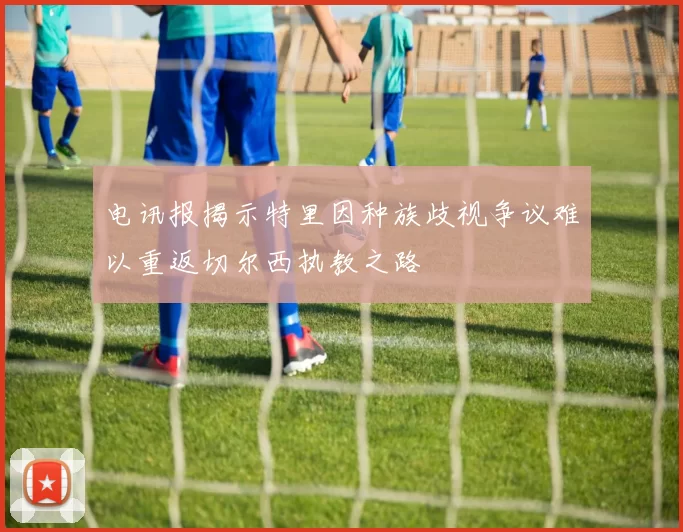 电讯报揭示特里因种族歧视争议难以重返切尔西执教之路