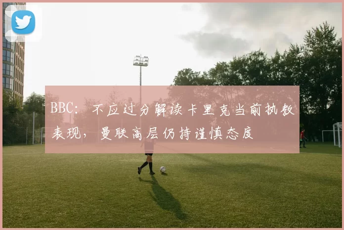 BBC：不应过分解读卡里克当前执教表现，曼联高层仍持谨慎态度