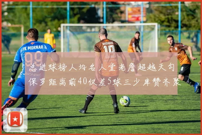 总进球榜人均名人堂老詹超越天勾保罗距离前40仅差5球三少库赞齐聚榜单