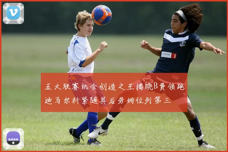 五大联赛机会创造之王揭晓B费领跑迪马尔科紧随其后劳姆位列第三
