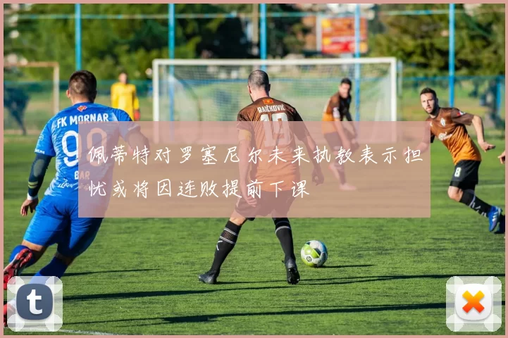 佩蒂特对罗塞尼尔未来执教表示担忧或将因连败提前下课