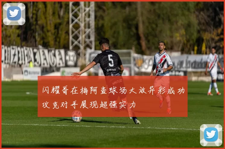 闪耀哥在梅阿查球场大放异彩成功攻克对手展现超强实力