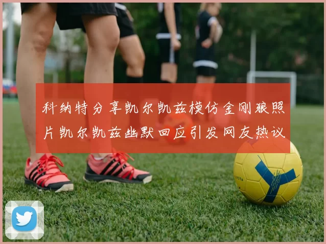 科纳特分享凯尔凯兹模仿金刚狼照片凯尔凯兹幽默回应引发网友热议