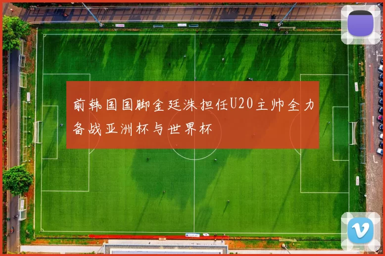 前韩国国脚金廷洙担任U20主帅全力备战亚洲杯与世界杯