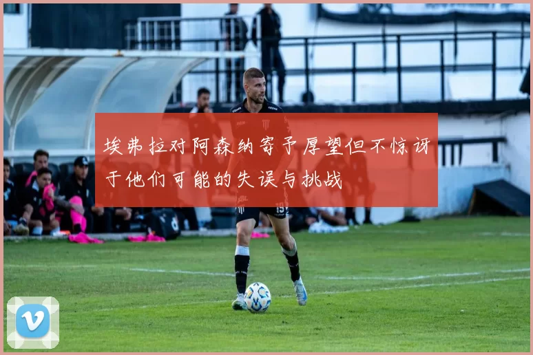埃弗拉对阿森纳寄予厚望但不惊讶于他们可能的失误与挑战