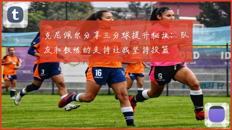 克尼佩尔分享三分球提升秘诀：队友和教练的支持让我坚持投篮