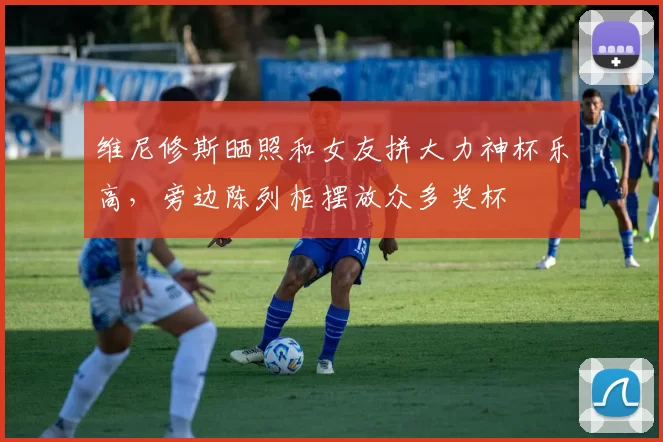 维尼修斯晒照和女友拼大力神杯乐高，旁边陈列柜摆放众多奖杯
