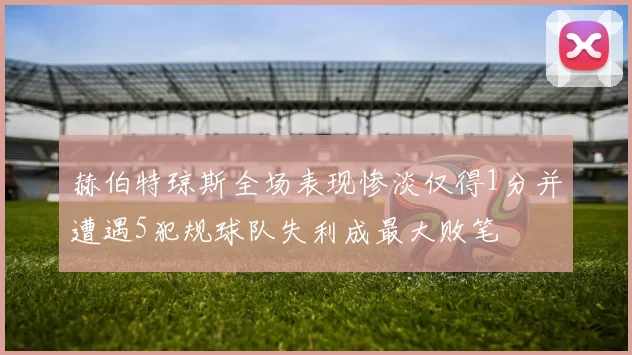 赫伯特琼斯全场表现惨淡仅得1分并遭遇5犯规球队失利成最大败笔